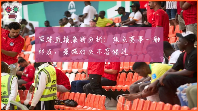 篮球直播最新分析：焦点赛事一触即发，豪强对决不容错过