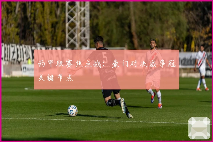 西甲联赛焦点战：豪门对决成争冠关键节点