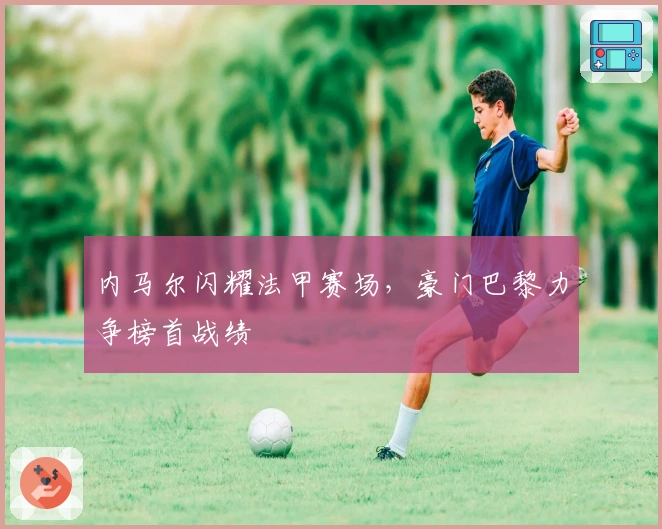 内马尔闪耀法甲赛场，豪门巴黎力争榜首战绩