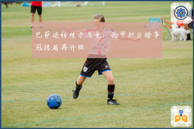 巴萨逆转绝杀马竞，西甲积分榜争冠格局再升级