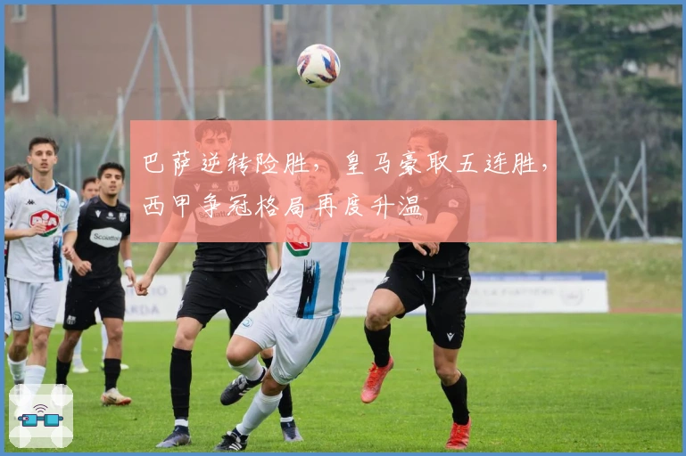 巴萨逆转险胜，皇马豪取五连胜，西甲争冠格局再度升温