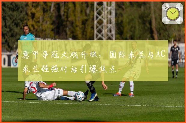 意甲争冠大戏升级，国际米兰与AC米兰强强对话引爆焦点