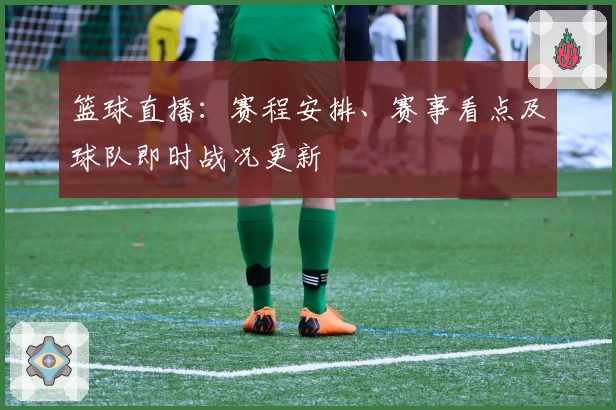 篮球直播：赛程安排、赛事看点及球队即时战况更新