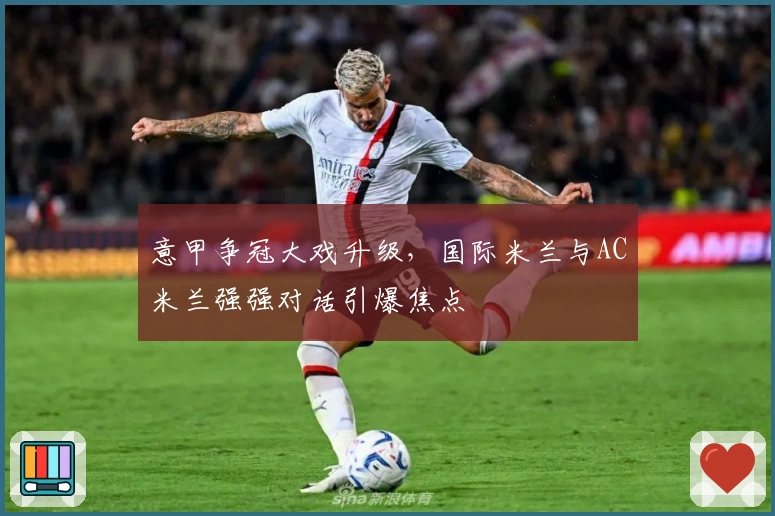 意甲争冠大戏升级，国际米兰与AC米兰强强对话引爆焦点