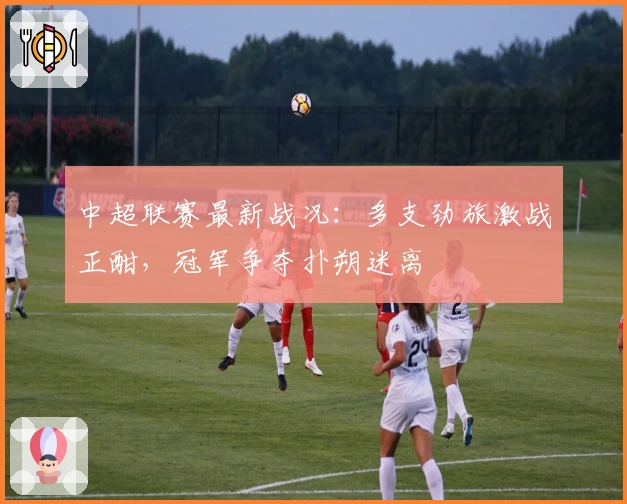 中超联赛最新战况:多支劲旅激战正酣,冠军争夺扑朔迷离