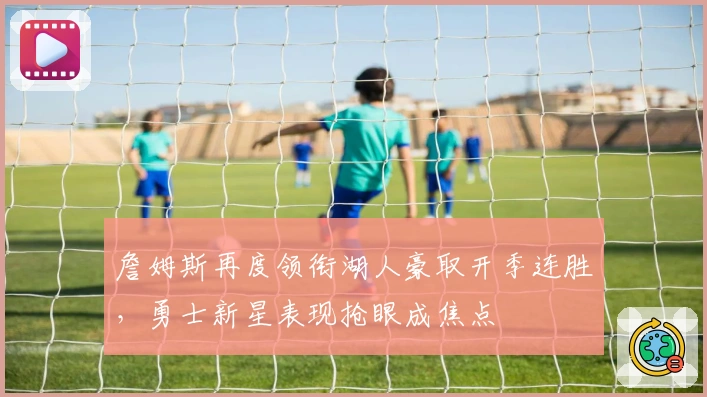 詹姆斯再度领衔湖人豪取开季连胜，勇士新星表现抢眼成焦点