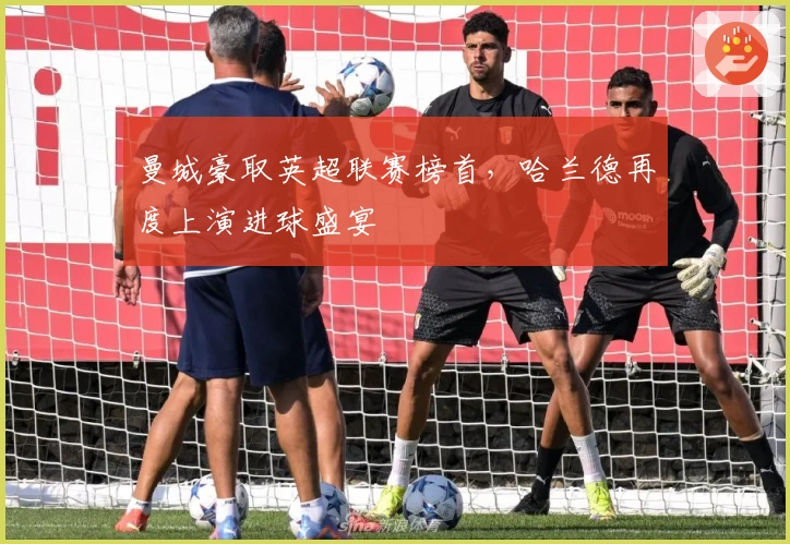 曼城豪取英超联赛榜首，哈兰德再度上演进球盛宴