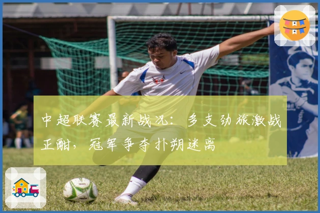 中超联赛最新战况：多支劲旅激战正酣，冠军争夺扑朔迷离